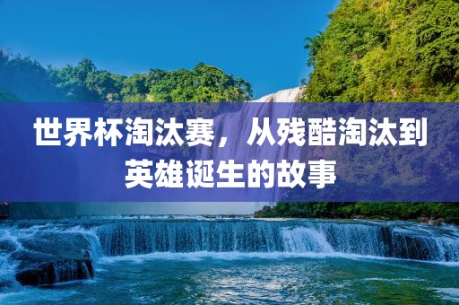 世界杯淘汰赛，从残酷淘汰到英雄诞生的故事