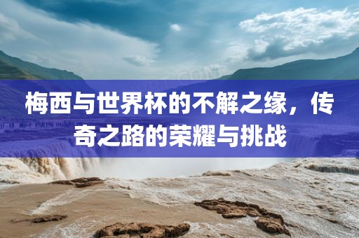 梅西与世界杯的不解之缘，传奇之路的荣耀与挑战