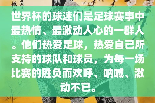 世界杯的球迷们是足球赛事中最热情、最激动人心的一群人。他们热爱足球，热爱自己所支持的球队和球员，为每一场比赛的胜负而欢呼、呐喊、激动不已。洛阳市法福文化传播有限公司