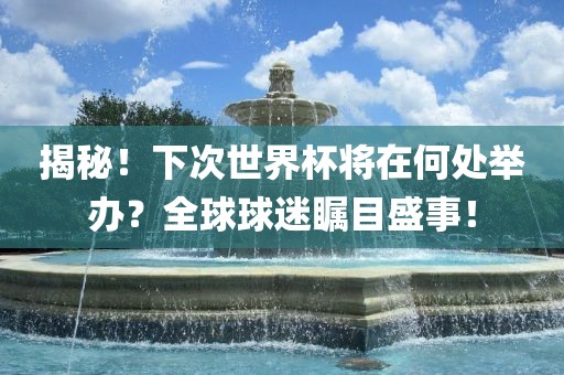 揭秘！下次世界杯将在何处举办？全球球迷瞩目盛事！