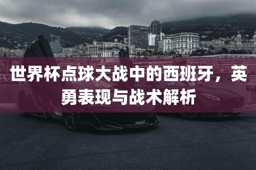 世界杯点球大战中的西班牙，英勇表现与战术解析