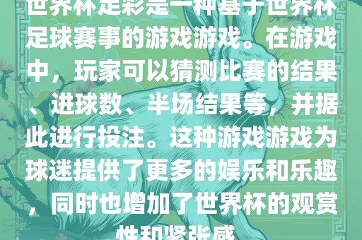 世界杯足彩是一种基于世界杯足球赛事的游戏游戏。在游戏中，玩家可以猜测比赛的结果、进球数、半场结果等，并据此进行投注。这种游戏游戏为球迷提供了更多的娱乐和乐趣，同时也增加了世界杯的观赏性和紧张感。