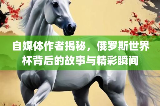 自媒体作者揭秘，俄罗斯世界杯背后的故事与精彩瞬间