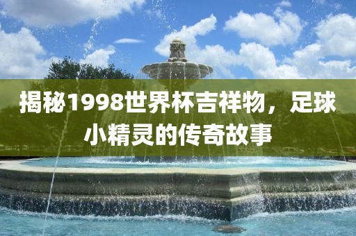 揭秘1998世界杯吉祥物，足球小精灵的传奇故事
