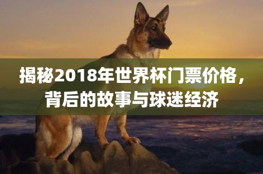 揭秘2018年世界杯门票价格，背后的故事与球迷经济