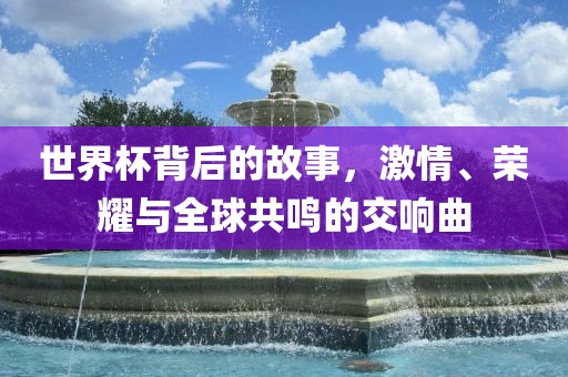 世界杯背后的故事，激情、荣耀与全球共鸣的交响曲