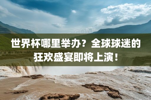 世界杯哪里举办？全球球迷的狂欢盛宴即将上演！