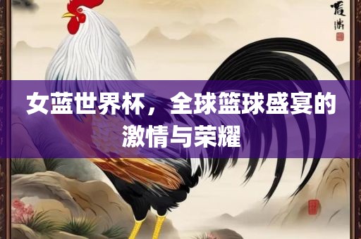 女蓝世界杯，全球篮球盛宴的激情与荣耀