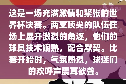 这是一场充满激情和紧张的世界杯决赛。两支顶尖的队伍在场上展开激烈的角逐，他们的球员技术娴熟，配合默契。比赛开始时，气氛热烈，球迷们的欢呼声震耳欲聋。