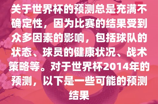 关于世界杯的预测总是充满不确定性，因为比赛的结果受到众多因素的影响，包括球队的状态、球员的健康状况、战术策略等。对于世界杯2014年的预测，以下是一些可能的预测结果