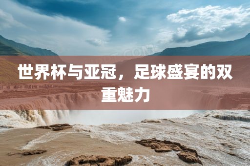世界杯与亚冠，足球盛宴的双重魅力洛阳市法福文化传播有限公司