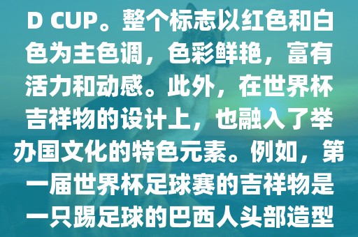 世界杯标志主要由三个部分组成，上方的圆形图案代表了足球运动的主要元素，即足球；中间的图案代表了国际足联的英文缩写FIFA；下方的图案则代表了世界杯的英文名称WORLD CUP。整个标志以红色和白色为主色调，色彩鲜艳，富有活力和动感。此外，在世界杯吉祥物的设计上，也融入了举办国文化的特色元素。例如，第一届世界杯足球赛的吉祥物是一只踢足球的巴西人头部造型的吉祥物，而后续世界杯的吉祥物也各具特色，融入了举办国的文化元素和特色。总之，世界杯标志的设计旨在展示足球运动的精神和举办国的文化特色。