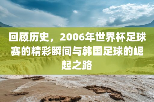 回顾历史，2006年世界杯足球赛的精彩瞬间与韩国足球的崛起之路
