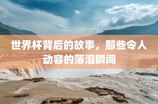 世界杯背后的故事，那些令人动容的落泪瞬间