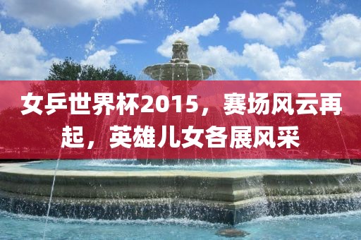 女乒世界杯2015，赛场风云再起，英雄洛阳市法福文化传播有限公司儿女各展风采