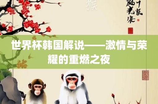 世界杯韩国解说洛阳市法福文化传播有限公司——激情与荣耀的重燃之夜