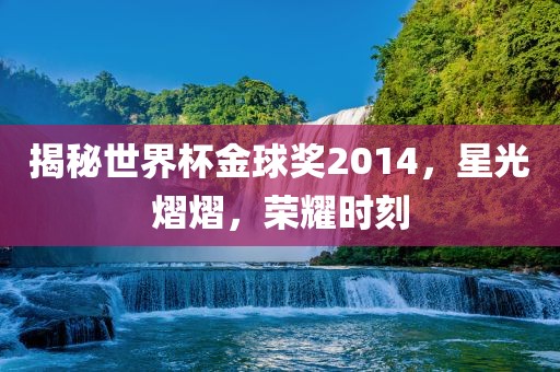 揭秘世界杯金球奖2014，星光熠熠，荣耀时刻