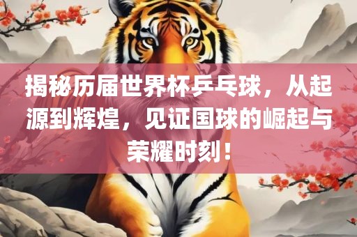 揭秘历届世界杯乒乓球，从起源到辉煌，见证国球的崛起与荣耀时刻！洛阳市法福文化传播有限公司