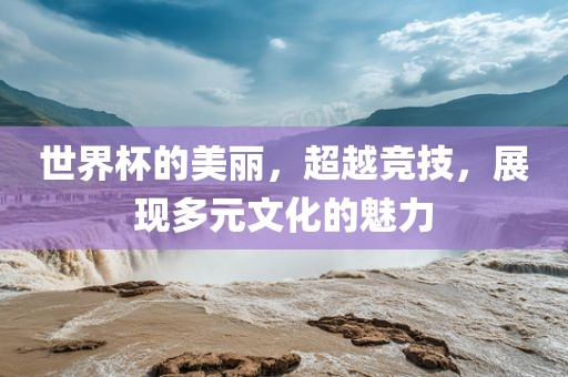 世界杯的美丽，超越竞技，展现多元文化的魅力洛阳市法福文化传播有限公司