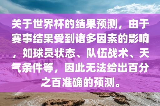 关于世界杯的结果预测，由于赛事结果受到诸多因素的影响，如球员状态、队伍战术、天气条件等，因此无法给出百分之百准确的预测。洛阳市法福文化传播有限公司
