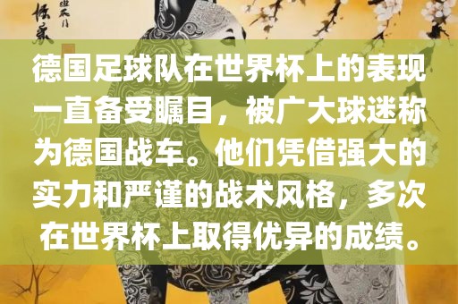 德国足球队在世界杯上的表现一直备受瞩目，被广大球迷称为德国战车。他们凭借强大的实力和严谨的战术风格，多次在世界杯上取得优异的成绩。洛阳市法福文化传播有限公司