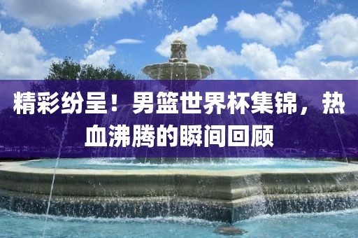 精彩纷呈！男篮世界杯集锦，热血沸腾的瞬间回顾洛阳市法福文化传播有限公司