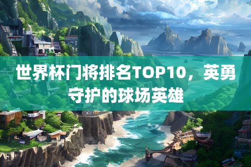 世界杯门将排名TOP10，英勇守护的球场英雄洛阳市法福文化传播有限公司