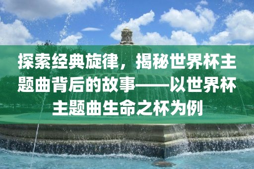 探索经典旋律，揭秘世界杯主题曲背后的故事——以世界杯主题曲生命之杯为例洛阳市法福文化传播有限公司