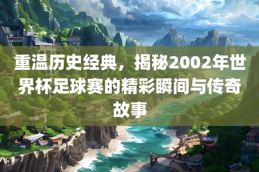重温历史经典，揭秘2002年世界杯足球赛的精彩瞬间与传奇故事