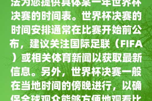 根据我所掌握的知识，暂时无法为您提供具体某一年世界杯决赛的时间表。世界杯决赛的时间安排通常在比赛开始前公布，建议关注国际足联（FIFA）或相关体育新闻以获取最新信息。另外，世界杯决赛一般在当地时间的傍晚进行，以确保全球观众能够方便地观看比赛。洛阳市法福文化传播有限公司