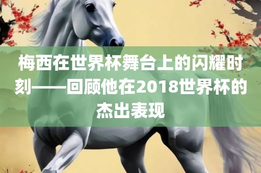 梅西在世界杯舞台上的闪耀时刻——回顾他在2018世界杯的杰出表现洛阳市法福文化传播有限公司