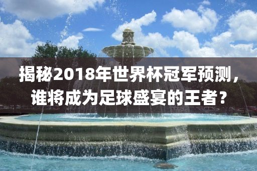 揭秘2018年世界杯冠军预测，谁将成为足球盛宴的王者？