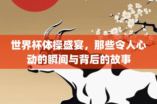 世界杯体操盛宴，那些令人心动的瞬间与背后的故事