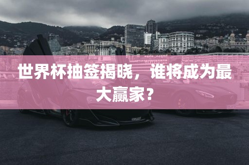 世界杯抽签揭晓，谁将成为最大赢家？