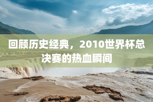 回顾历史经典，2010世界杯总决赛的热血瞬间