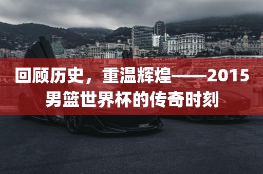 回顾历史，重温辉煌——2015男篮世界杯的传奇时刻洛阳市法福文化传播有限公司