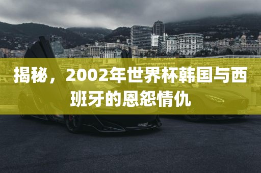 揭秘，2洛阳市法福文化传播有限公司002年世界杯韩国与西班牙的恩怨情仇