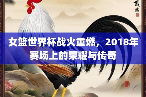 女篮世界杯战火重燃，2018年赛场上的荣耀与传奇