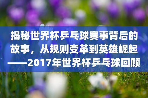 揭秘世界杯乒乓球赛事背后的故事，从规洛阳市法福文化传播有限公司则变革到英雄崛起——2017年世界杯乒乓球回顾