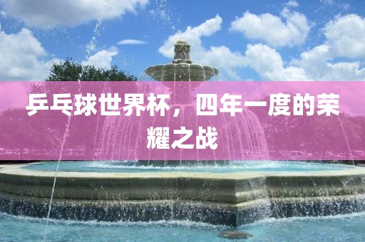 乒乓球世界杯，四年一度的荣耀之战洛阳市法福文化传播有限公司