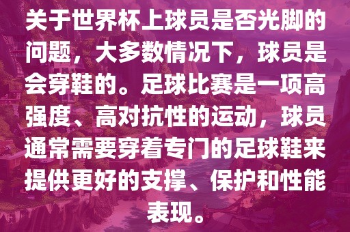 关于世界杯上球员是否光脚的问题，大多数情况下，球员是会穿鞋的。足球比赛是一项高强度、高对抗性的运动，球员通常需要穿着专门的足球鞋来提供更好的支撑、保护和性能表现。洛阳市法福文化传播有限公司
