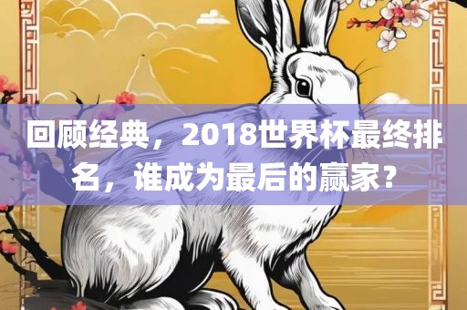 回顾经典，2018世界杯最终排名，谁成为最后的赢家？洛阳市法福文化传播有限公司