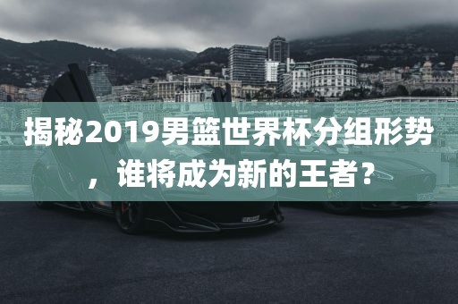 揭秘2019男篮世界杯分组形势，谁将成为新的王者？