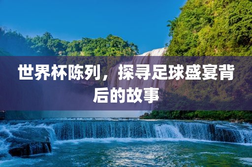 世界杯陈列，探寻足球盛宴背后的故事