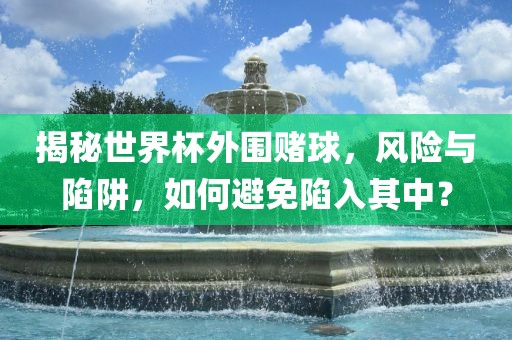 揭秘世界杯外围赌球，风险与陷阱，如何避免陷入其中？洛阳市法福文化传播有限公司