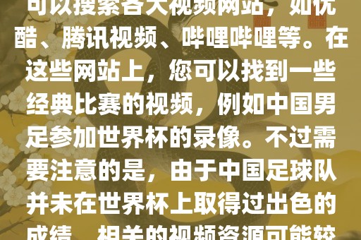 关于中国足球世界杯的视频，您可以搜索各大视频网站，如优酷、腾讯视频、哔哩哔哩等。在这些网站上，您可以找到一些经典比赛的视频，例如中国男足参加世界杯的录像。不过需要注意的是，由于中国足球队并未在世界杯上取得过出色的成绩，相关的视频资源可能较少。