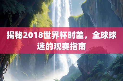 揭秘2018世界杯时差，全球球迷的观赛指南洛阳市法福文化传播有限公司