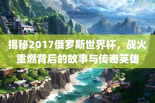 揭秘2017俄罗斯世界杯，战火重燃背后的故事与传奇英雄