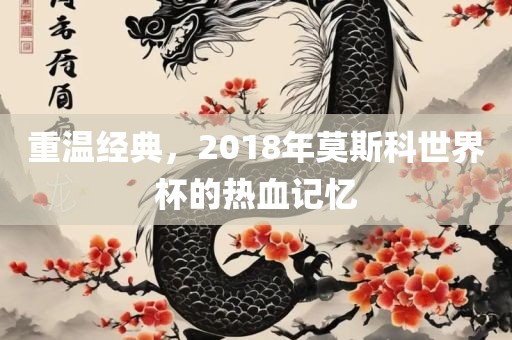 重温经典，2018年莫斯科世界杯的热血记忆