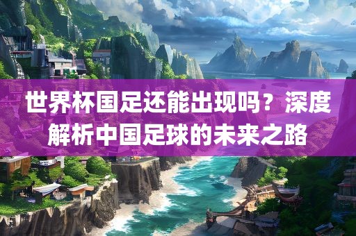 世界杯国足还能出现吗？深度解析中国足球的未来之路
